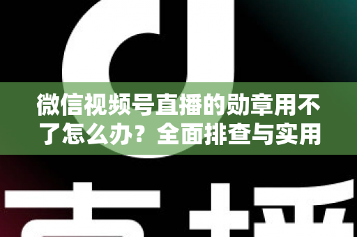 微信视频号直播的勋章用不了怎么办？全面排查与实用解决方案指南