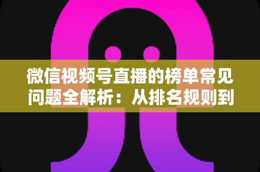 微信视频号直播的榜单常见问题全解析：从排名规则到上榜技巧的一站式实用指南