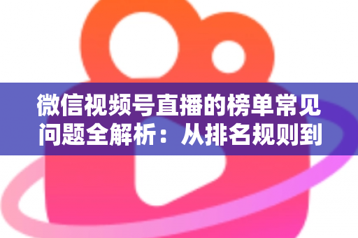 微信视频号直播的榜单常见问题全解析：从排名规则到上榜技巧的一站式实用指南