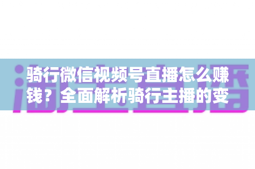 骑行微信视频号直播怎么赚钱？全面解析骑行主播的变现之路