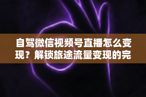 自驾微信视频号直播怎么变现?解锁旅途流量变现的完整攻略 自驾微信视频号直播怎么变现?解锁旅途流量变现的完整攻略