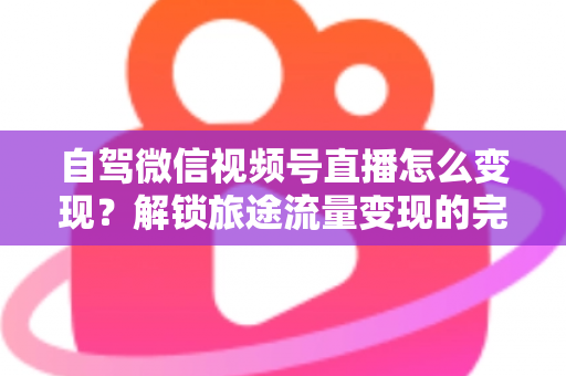 自驾微信视频号直播怎么变现?解锁旅途流量变现的完整攻略 自驾微信视频号直播怎么变现?解锁旅途流量变现的完整攻略