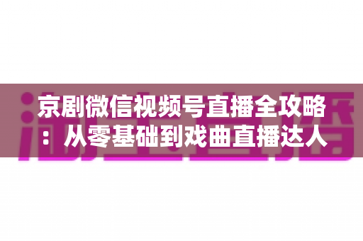 京剧微信视频号直播全攻略：从零基础到戏曲直播达人的实战指南