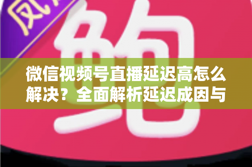 微信视频号直播延迟高怎么解决?全面解析延迟成因与高效优化方案 微信视频号直播延迟高怎么解决?全面解析延迟成因与高效优化方案