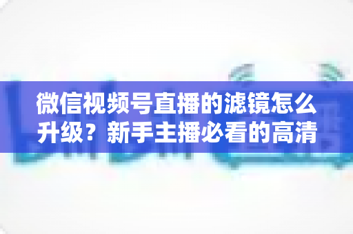 微信视频号直播的滤镜怎么升级?新手主播必看的高清美颜直播全攻略 微信视频号直播的滤镜怎么升级?新手主播必看的高清美颜直播全攻略