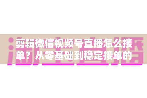 剪辑微信视频号直播怎么接单？从零基础到稳定接单的全方位实战指南