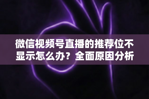 微信视频号直播的推荐位不显示怎么办？全面原因分析与高效解决方案指南