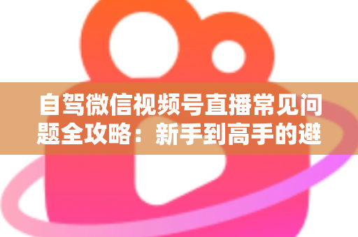 自驾微信视频号直播常见问题全攻略：新手到高手的避坑与涨粉实战指南