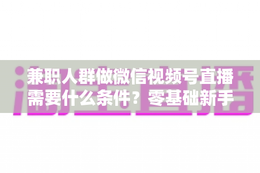兼职人群做微信视频号直播需要什么条件？零基础新手入门全指南