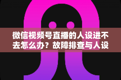 微信视频号直播的人设进不去怎么办？故障排查与人设打造一站式攻略