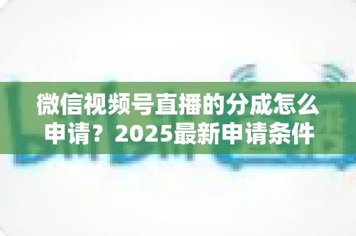 微信视频号直播的分成怎么申请？2025最新申请条件、详细流程与收益提升全攻略
