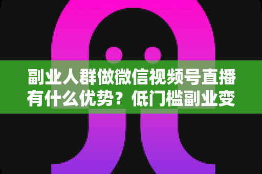 副业人群做微信视频号直播有什么优势?低门槛副业变现的7大核心红利深度解析 副业人群做微信视频号直播有什么优势?低门槛副业变现的7大核心红利深度解析