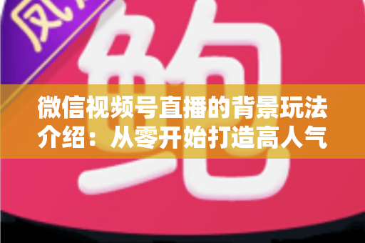 微信视频号直播的背景玩法介绍：从零开始打造高人气直播间的实用指南