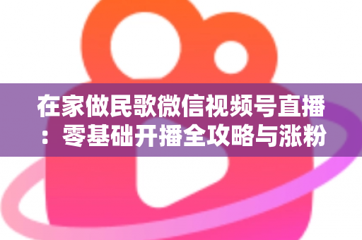 在家做民歌微信视频号直播：零基础开播全攻略与涨粉变现实战指南