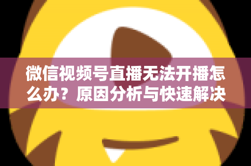 微信视频号直播无法开播怎么办？原因分析与快速解决全攻略