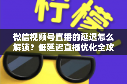 微信视频号直播的延迟怎么解锁?低延迟直播优化全攻略 微信视频号直播的延迟怎么解锁?低延迟直播优化全攻略