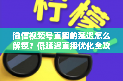 微信视频号直播的延迟怎么解锁?低延迟直播优化全攻略 微信视频号直播的延迟怎么解锁?低延迟直播优化全攻略