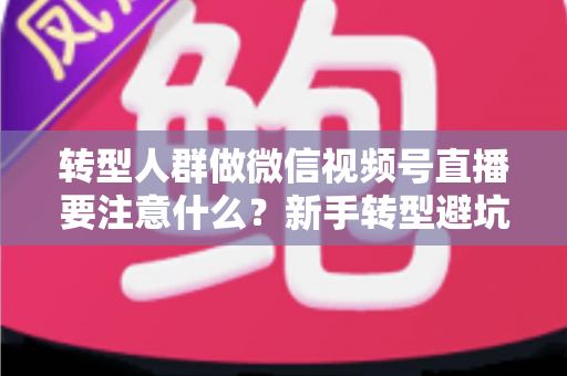 转型人群做微信视频号直播要注意什么？新手转型避坑指南与全流程实操干货