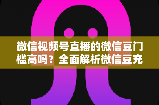 微信视频号直播的微信豆门槛高吗？全面解析微信豆充值、消费与收益的真实门槛