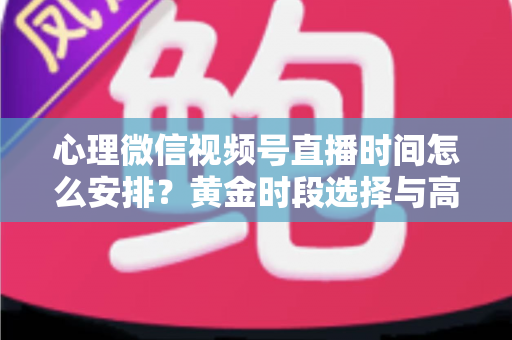 心理微信视频号直播时间怎么安排？黄金时段选择与高效运营全攻略