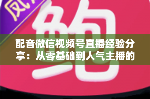 配音微信视频号直播经验分享：从零基础到人气主播的实战全攻略