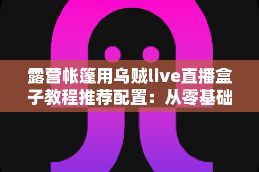 露营帐篷用乌贼live直播盒子教程推荐配置：从零基础到稳定开播的完整户外指南