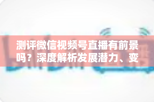 测评微信视频号直播有前景吗?深度解析发展潜力、变现路径与实战机遇 测评微信视频号直播有前景吗?深度解析发展潜力、变现路径与实战机遇