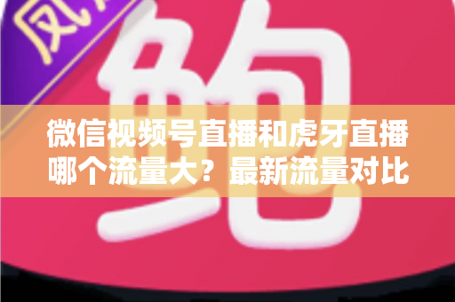 微信视频号直播和虎牙直播哪个流量大？最新流量对比与平台选择全攻略