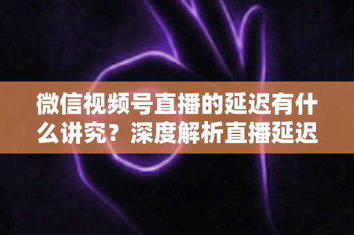 微信视频号直播的延迟有什么讲究?深度解析直播延迟背后的门道与实战优化技巧 微信视频号直播的延迟有什么讲究?深度解析直播延迟背后的门道与实战优化技巧