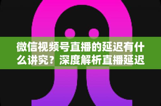 微信视频号直播的延迟有什么讲究?深度解析直播延迟背后的门道与实战优化技巧 微信视频号直播的延迟有什么讲究?深度解析直播延迟背后的门道与实战优化技巧