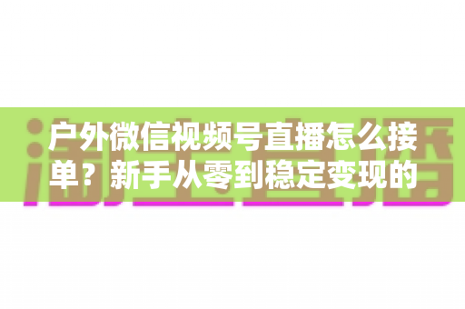 户外微信视频号直播怎么接单？新手从零到稳定变现的完整实战指南