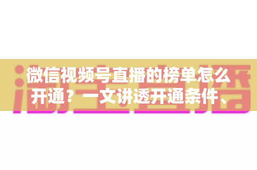 微信视频号直播的榜单怎么开通？一文讲透开通条件、操作步骤与排名提升技巧