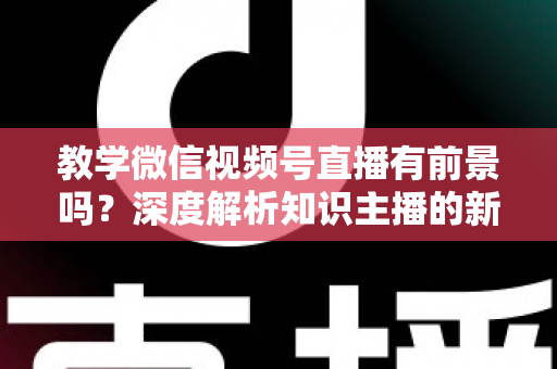 教学微信视频号直播有前景吗？深度解析知识主播的新风口、优势与变现路径