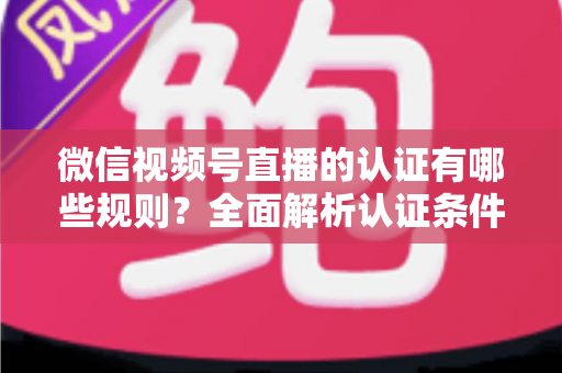 微信视频号直播的认证有哪些规则？全面解析认证条件、申请流程与避坑指南
