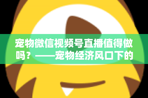 宠物微信视频号直播值得做吗？——宠物经济风口下的流量蓝海与变现全攻略