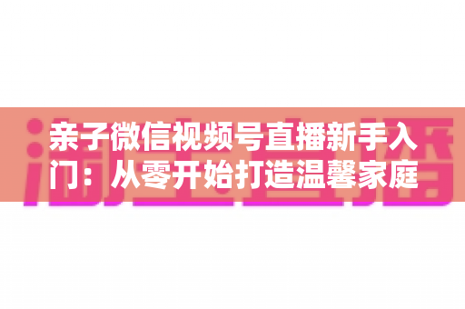 亲子微信视频号直播新手入门：从零开始打造温馨家庭直播间的完整指南