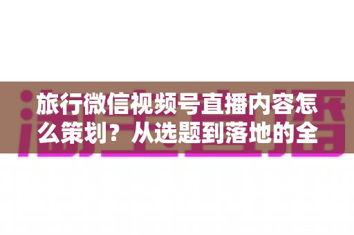 旅行微信视频号直播内容怎么策划?从选题到落地的全流程实操指南 旅行微信视频号直播内容怎么策划?从选题到落地的全流程实操指南