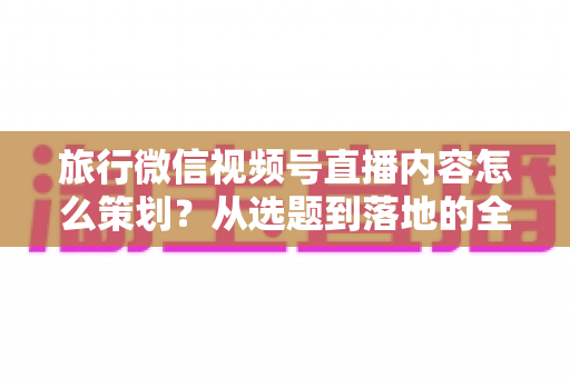 旅行微信视频号直播内容怎么策划?从选题到落地的全流程实操指南 旅行微信视频号直播内容怎么策划?从选题到落地的全流程实操指南
