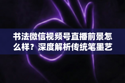书法微信视频号直播前景怎么样?深度解析传统笔墨艺术的直播新赛道与变现机遇 书法微信视频号直播前景怎么样?深度解析传统笔墨艺术的直播新赛道与变现机遇