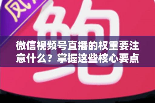 微信视频号直播的权重要注意什么？掌握这些核心要点，让你的直播间流量翻倍