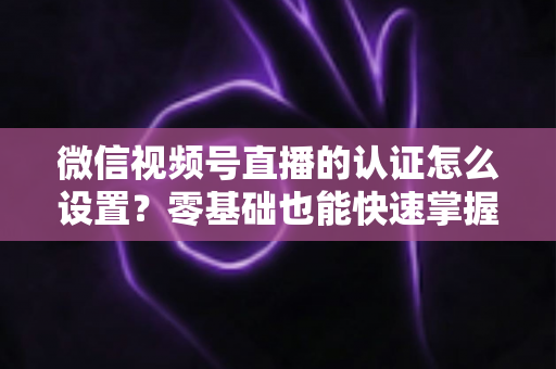 微信视频号直播的认证怎么设置？零基础也能快速掌握的认证全流程指南