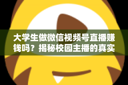大学生做微信视频号直播赚钱吗？揭秘校园主播的真实收入与变现全攻略