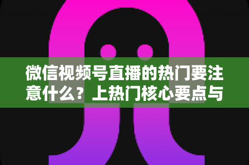 微信视频号直播的热门要注意什么？上热门核心要点与实战技巧全解析