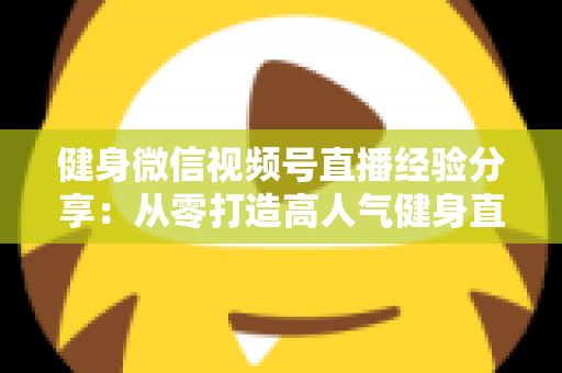 健身微信视频号直播经验分享：从零打造高人气健身直播间的实战指南