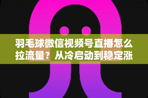 羽毛球微信视频号直播怎么拉流量？从冷启动到稳定涨粉的实战引流全攻略