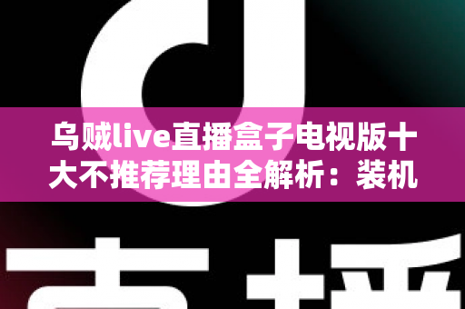 乌贼live直播盒子电视版十大不推荐理由全解析：装机前必读的风险警示与替代方案指南