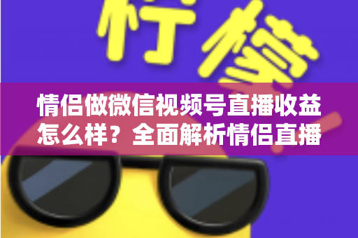 情侣做微信视频号直播收益怎么样？全面解析情侣直播的变现渠道与真实收入水平