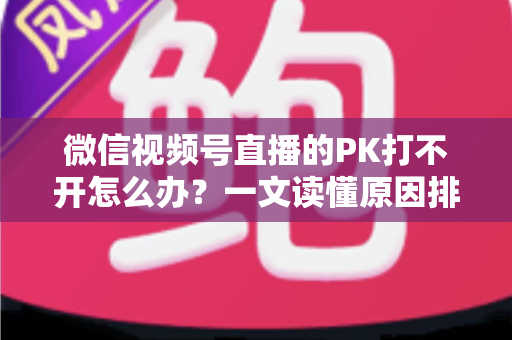 微信视频号直播的PK打不开怎么办?一文读懂原因排查与实用解决方案 微信视频号直播的PK打不开怎么办?一文读懂原因排查与实用解决方案