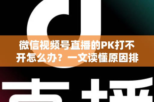 微信视频号直播的PK打不开怎么办？一文读懂原因排查与实用解决方案