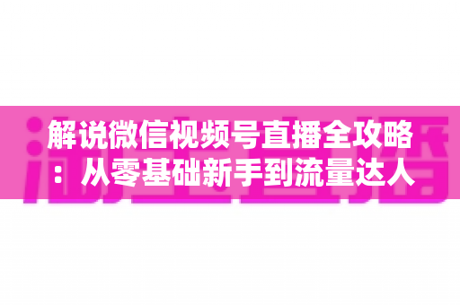 解说微信视频号直播全攻略：从零基础新手到流量达人的一站式实战指南